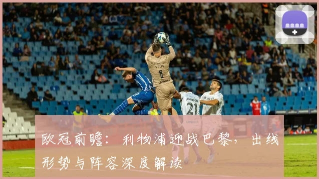 欧冠前瞻：利物浦迎战巴黎，出线形势与阵容深度解读