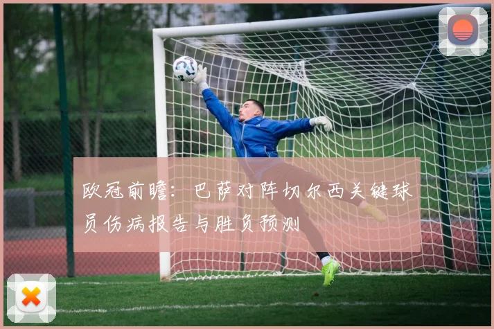 欧冠前瞻:巴萨对阵切尔西关键球员伤病报告与胜负预测