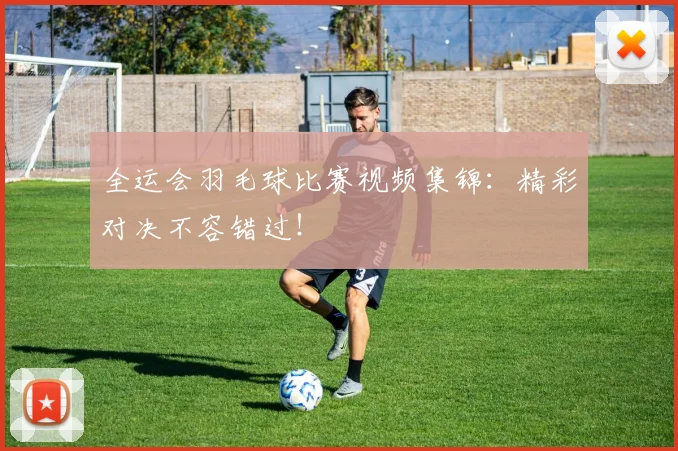 全运会羽毛球比赛视频集锦：精彩对决不容错过！