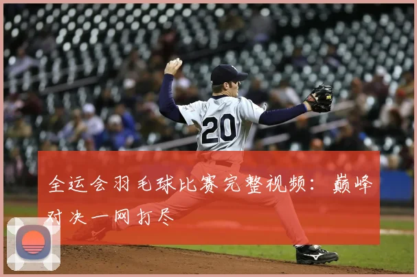 全运会羽毛球比赛完整视频：巅峰对决一网打尽