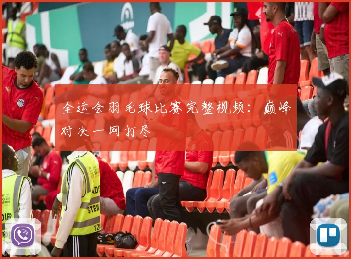 全运会羽毛球比赛完整视频：巅峰对决一网打尽